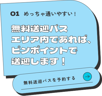 01 めっちゃ通いやすい！無料送迎バスエリア内であれば、ピンポイントで送迎します！